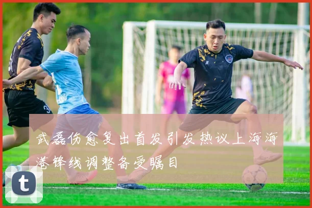 武磊伤愈复出首发引发热议上海海港锋线调整备受瞩目