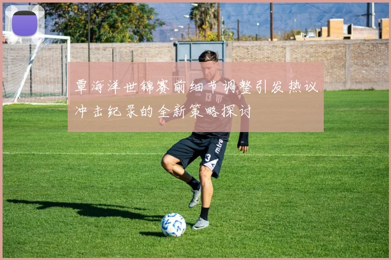 覃海洋世锦赛前细节调整引发热议冲击纪录的全新策略探讨