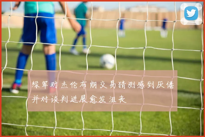 绿军对杰伦布朗交易猜测感到厌倦并对谈判进展愈发沮丧