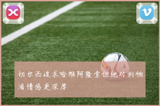 切尔西追求哈维阿隆索但他对利物浦情感更深厚