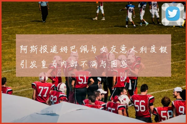 阿斯报道姆巴佩与女友意大利度假引发皇马内部不满与困惑