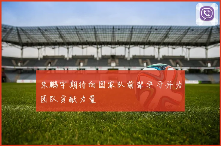 朱鹏宇期待向国家队前辈学习并为团队贡献力量