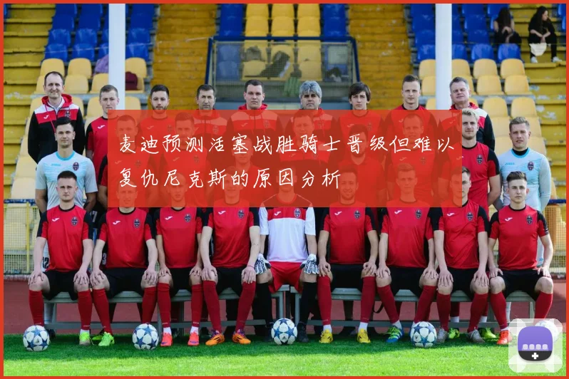 麦迪预测活塞战胜骑士晋级但难以复仇尼克斯的原因分析