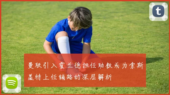 曼联引入霍兰德担任助教或为索斯盖特上任铺路的深层解析