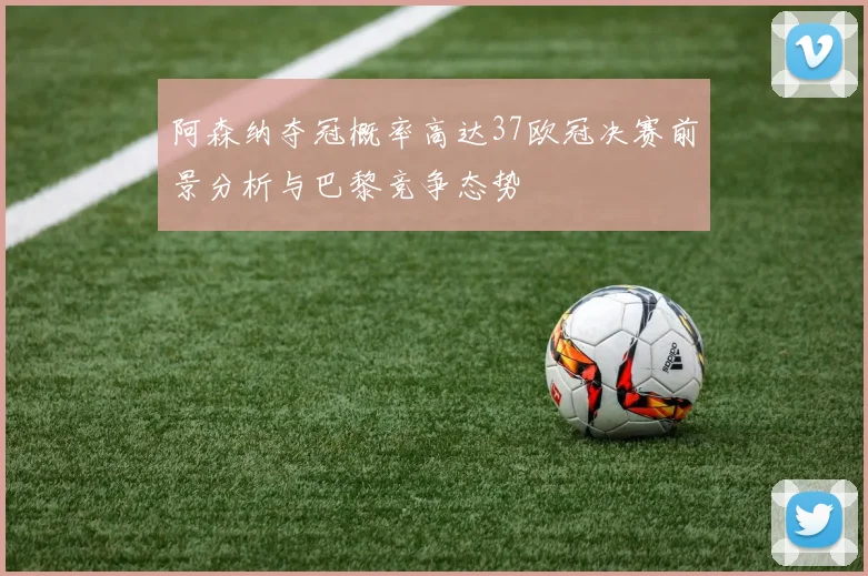 阿森纳夺冠概率高达37欧冠决赛前景分析与巴黎竞争态势