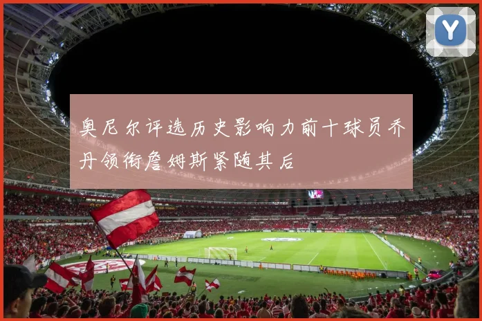 奥尼尔评选历史影响力前十球员乔丹领衔詹姆斯紧随其后