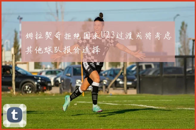 姆拉契奇拒绝国米U23过渡或将考虑其他球队报价选择