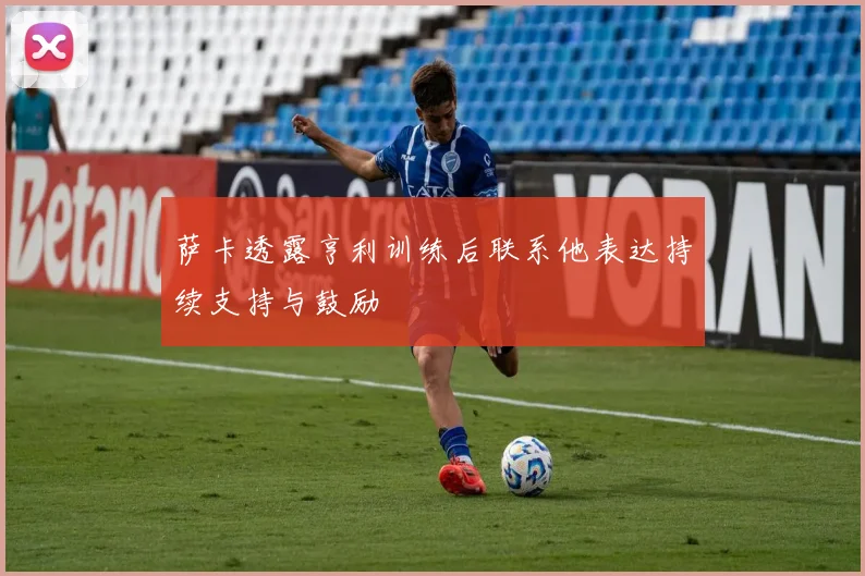 萨卡透露亨利训练后联系他表达持续支持与鼓励