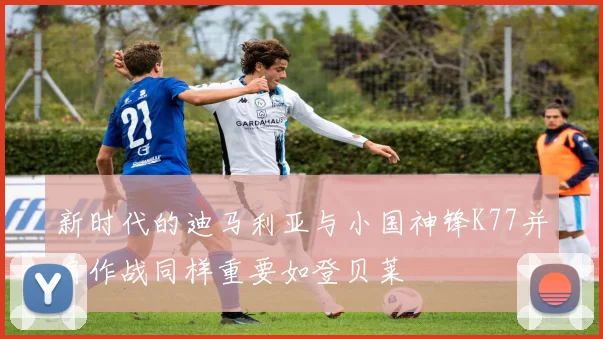新时代的迪马利亚与小国神锋K77并肩作战同样重要如登贝莱