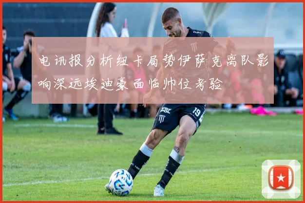 电讯报分析纽卡局势伊萨克离队影响深远埃迪豪面临帅位考验